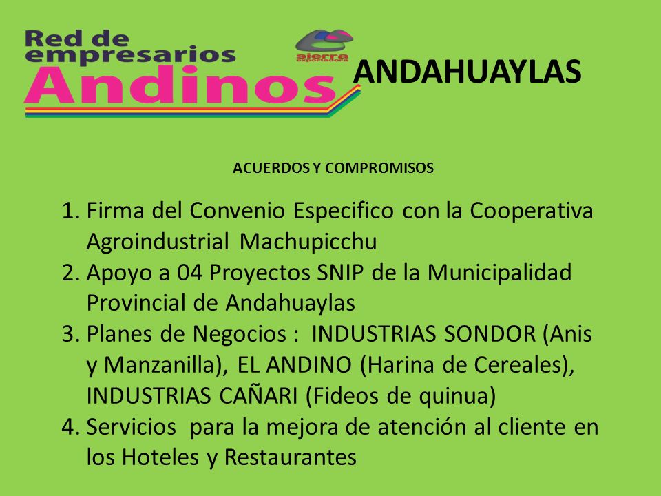 ANDAHUAYLAS 1.Firma del Convenio Especifico con la Cooperativa Agroindustrial Machupicchu 2.Apoyo a 04 Proyectos SNIP de la Municipalidad Provincial de Andahuaylas 3.Planes de Negocios : INDUSTRIAS SONDOR (Anis y Manzanilla), EL ANDINO (Harina de Cereales), INDUSTRIAS CAÑARI (Fideos de quinua) 4.Servicios para la mejora de atención al cliente en los Hoteles y Restaurantes ACUERDOS Y COMPROMISOS