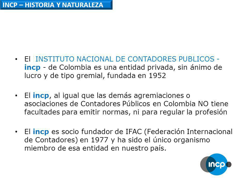 INCP – HISTORIA Y NATURALEZA El INSTITUTO NACIONAL DE CONTADORES PUBLICOS - incp - de Colombia es una entidad privada, sin ánimo de lucro y de tipo gremial, fundada en 1952 El incp, al igual que las demás agremiaciones o asociaciones de Contadores Públicos en Colombia NO tiene facultades para emitir normas, ni para regular la profesión El incp es socio fundador de IFAC (Federación Internacional de Contadores) en 1977 y ha sido el único organismo miembro de esa entidad en nuestro país.