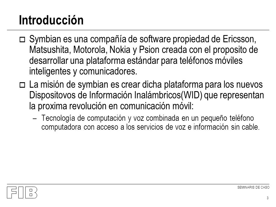 SEMINARIS DE CASO 3 Introducción o Symbian es una compañía de software propiedad de Ericsson, Matsushita, Motorola, Nokia y Psion creada con el proposito de desarrollar una plataforma estándar para teléfonos móviles inteligentes y comunicadores.