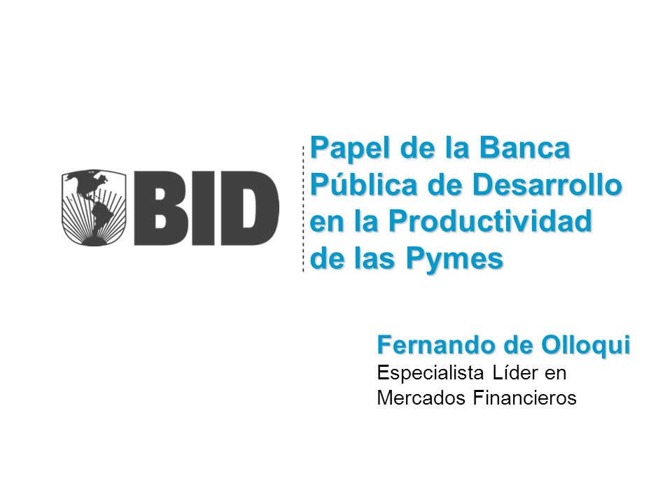 Papel de la Banca Pública de Desarrollo en la Productividad de las Pymes Fernando de Olloqui Especialista Líder en Mercados Financieros