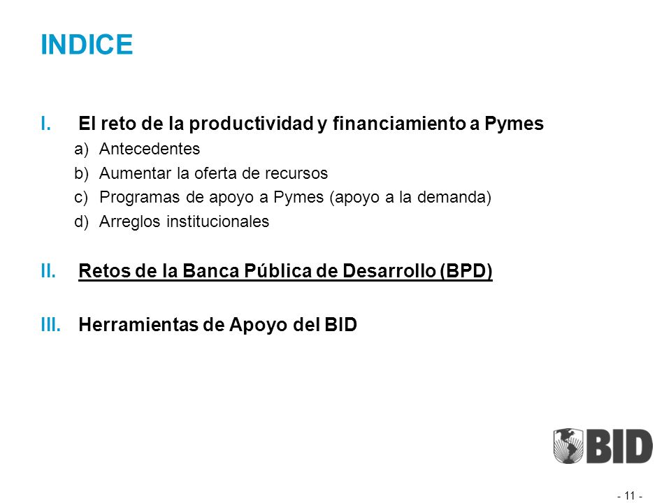INDICE I.El reto de la productividad y financiamiento a Pymes a)Antecedentes b)Aumentar la oferta de recursos c)Programas de apoyo a Pymes (apoyo a la demanda) d)Arreglos institucionales II.Retos de la Banca Pública de Desarrollo (BPD) III.Herramientas de Apoyo del BID
