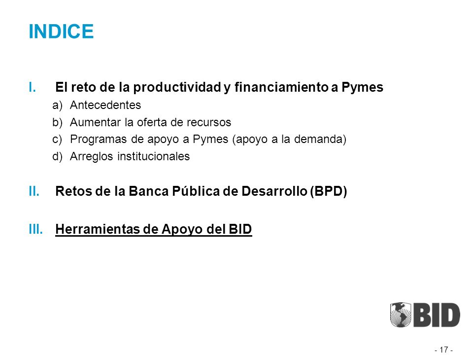 INDICE I.El reto de la productividad y financiamiento a Pymes a)Antecedentes b)Aumentar la oferta de recursos c)Programas de apoyo a Pymes (apoyo a la demanda) d)Arreglos institucionales II.Retos de la Banca Pública de Desarrollo (BPD) III.Herramientas de Apoyo del BID