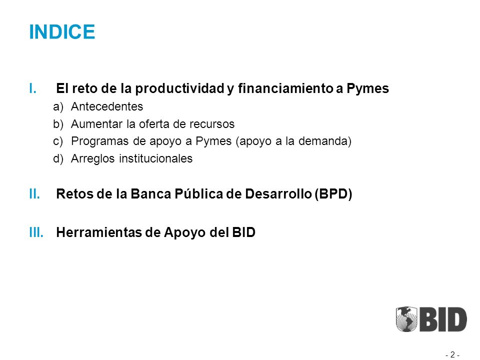 INDICE I.El reto de la productividad y financiamiento a Pymes a)Antecedentes b)Aumentar la oferta de recursos c)Programas de apoyo a Pymes (apoyo a la demanda) d)Arreglos institucionales II.Retos de la Banca Pública de Desarrollo (BPD) III.Herramientas de Apoyo del BID - 2 -