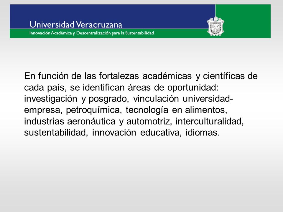 ___ ____ ____ _________ __ ______ __ _____ ___ ______ ______ _____ _____ _____ Haga clic para modificar el estilo de texto del patrón Segundo nivel Tercer nivel Cuarto nivel Quinto nivel Universidad Veracruzana Innovación Académica y Descentralización para la Sustentabilidad En función de las fortalezas académicas y científicas de cada país, se identifican áreas de oportunidad: investigación y posgrado, vinculación universidad- empresa, petroquímica, tecnología en alimentos, industrias aeronáutica y automotriz, interculturalidad, sustentabilidad, innovación educativa, idiomas.