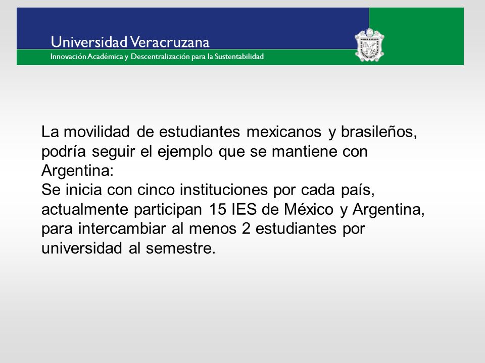 ___ ____ ____ _________ __ ______ __ _____ ___ ______ ______ _____ _____ _____ Haga clic para modificar el estilo de texto del patrón Segundo nivel Tercer nivel Cuarto nivel Quinto nivel Universidad Veracruzana Innovación Académica y Descentralización para la Sustentabilidad La movilidad de estudiantes mexicanos y brasileños, podría seguir el ejemplo que se mantiene con Argentina: Se inicia con cinco instituciones por cada país, actualmente participan 15 IES de México y Argentina, para intercambiar al menos 2 estudiantes por universidad al semestre.