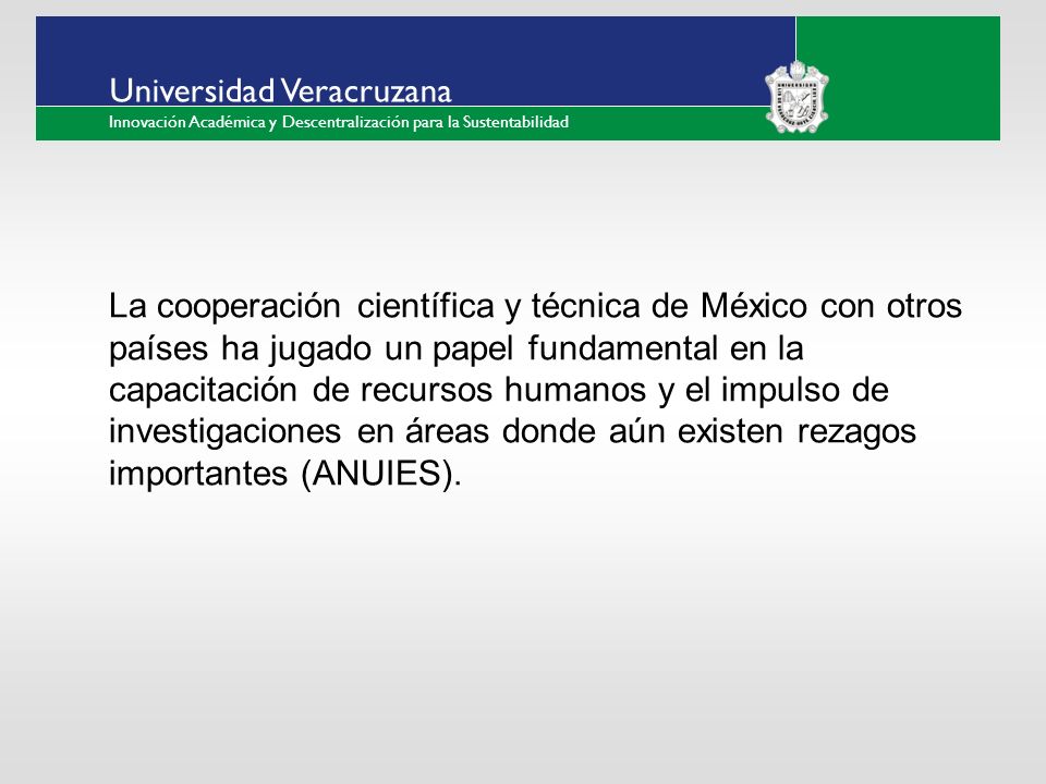 ___ ____ ____ _________ __ ______ __ _____ ___ ______ ______ _____ _____ _____ Haga clic para modificar el estilo de texto del patrón Segundo nivel Tercer nivel Cuarto nivel Quinto nivel Universidad Veracruzana Innovación Académica y Descentralización para la Sustentabilidad La cooperación científica y técnica de México con otros países ha jugado un papel fundamental en la capacitación de recursos humanos y el impulso de investigaciones en áreas donde aún existen rezagos importantes (ANUIES).