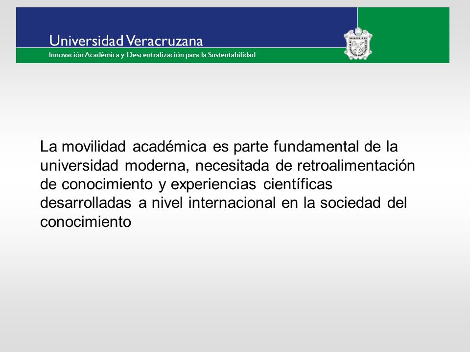 ___ ____ ____ _________ __ ______ __ _____ ___ ______ ______ _____ _____ _____ Haga clic para modificar el estilo de texto del patrón Segundo nivel Tercer nivel Cuarto nivel Quinto nivel Universidad Veracruzana Innovación Académica y Descentralización para la Sustentabilidad La movilidad académica es parte fundamental de la universidad moderna, necesitada de retroalimentación de conocimiento y experiencias científicas desarrolladas a nivel internacional en la sociedad del conocimiento