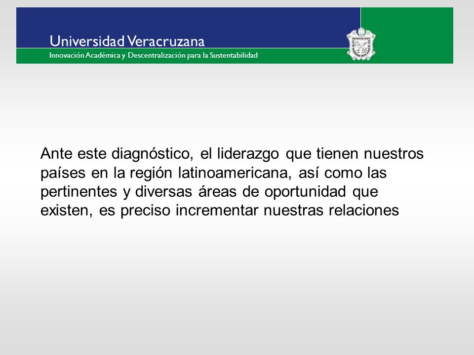 ___ ____ ____ _________ __ ______ __ _____ ___ ______ ______ _____ _____ _____ Haga clic para modificar el estilo de texto del patrón Segundo nivel Tercer nivel Cuarto nivel Quinto nivel Universidad Veracruzana Innovación Académica y Descentralización para la Sustentabilidad Ante este diagnóstico, el liderazgo que tienen nuestros países en la región latinoamericana, así como las pertinentes y diversas áreas de oportunidad que existen, es preciso incrementar nuestras relaciones