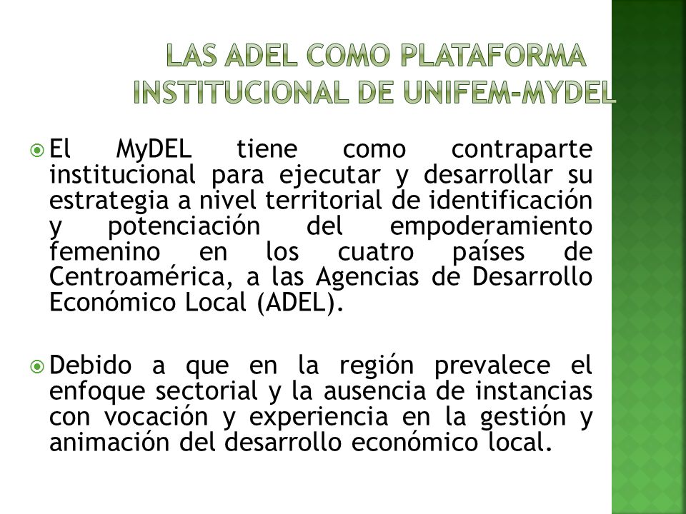 El MyDEL tiene como contraparte institucional para ejecutar y desarrollar su estrategia a nivel territorial de identificación y potenciación del empoderamiento femenino en los cuatro países de Centroamérica, a las Agencias de Desarrollo Económico Local (ADEL).