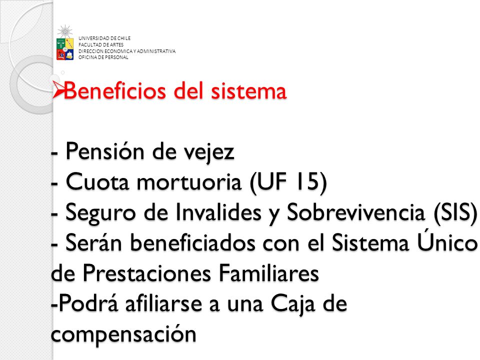 Beneficios del sistema - Pensión de vejez - Cuota mortuoria (UF 15) - Seguro de Invalides y Sobrevivencia (SIS) - Serán beneficiados con el Sistema Único de Prestaciones Familiares -Podrá afiliarse a una Caja de compensación Beneficios del sistema - Pensión de vejez - Cuota mortuoria (UF 15) - Seguro de Invalides y Sobrevivencia (SIS) - Serán beneficiados con el Sistema Único de Prestaciones Familiares -Podrá afiliarse a una Caja de compensación UNIVERSIDAD DE CHILE FACULTAD DE ARTES DIRECCION ECONOMICA Y ADMINISTRATIVA OFICINA DE PERSONAL