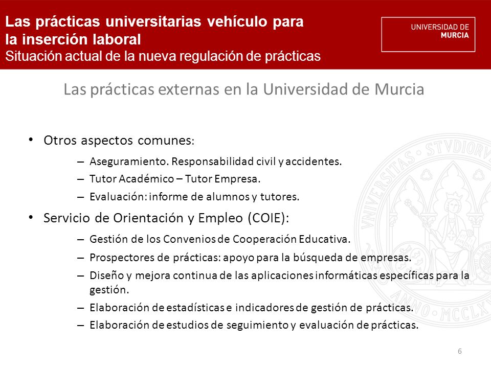 6 Las prácticas universitarias vehículo para la inserción laboral Situación actual de la nueva regulación de prácticas Las prácticas externas en la Universidad de Murcia Otros aspectos comunes : – Aseguramiento.