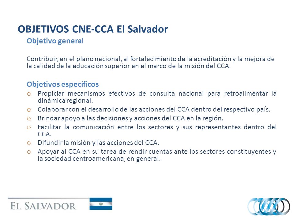 OBJETIVOS CNE-CCA El Salvador Objetivo general Contribuir, en el plano nacional, al fortalecimiento de la acreditación y la mejora de la calidad de la educación superior en el marco de la misión del CCA.