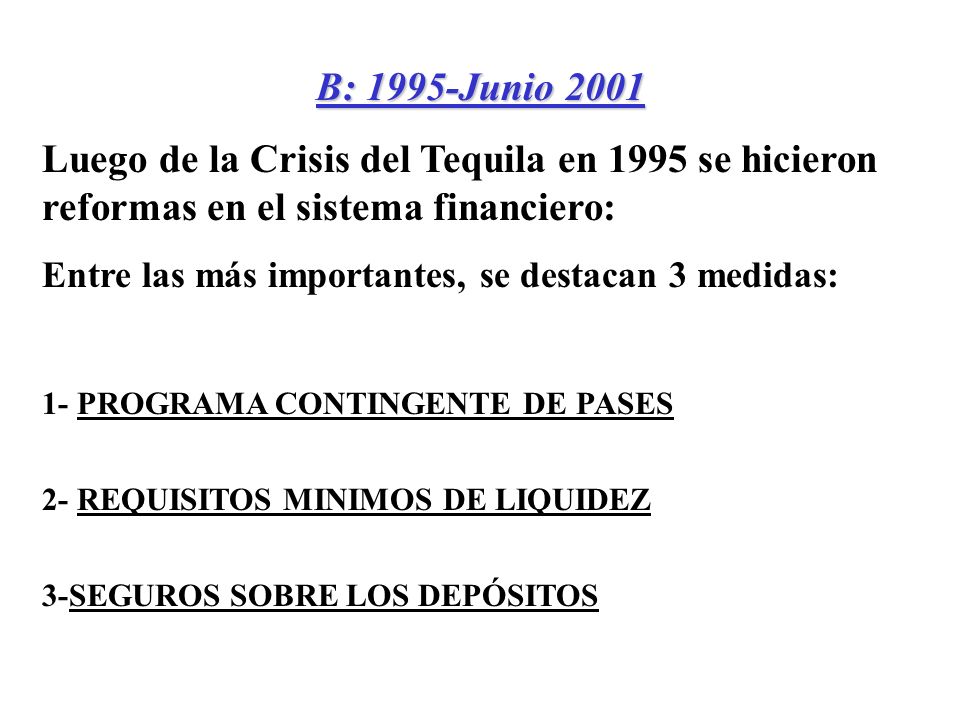 B: 1995-Junio 2001 Luego de la Crisis del Tequila en 1995 se hicieron reformas en el sistema financiero: Entre las más importantes, se destacan 3 medidas: 1- PROGRAMA CONTINGENTE DE PASES 2- REQUISITOS MINIMOS DE LIQUIDEZ 3-SEGUROS SOBRE LOS DEPÓSITOS