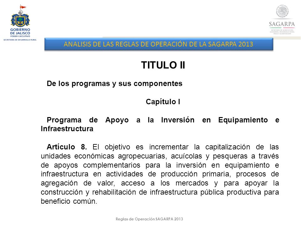 Reglas de Operación SAGARPA 2013 ANALISIS DE LAS REGLAS DE OPERACIÓN DE LA SAGARPA 2013 TITULO II De los programas y sus componentes Capítulo I Programa de Apoyo a la Inversión en Equipamiento e Infraestructura Artículo 8.