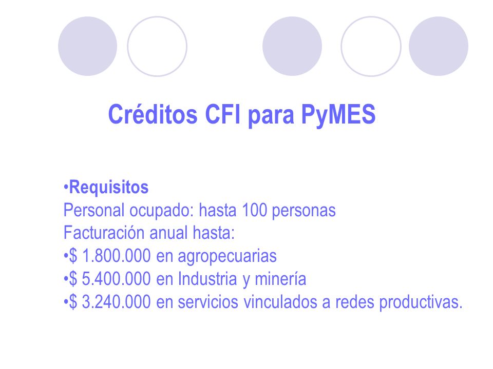 Créditos CFI para PyMES Requisitos Personal ocupado: hasta 100 personas Facturación anual hasta: $ en agropecuarias $ en Industria y minería $ en servicios vinculados a redes productivas.