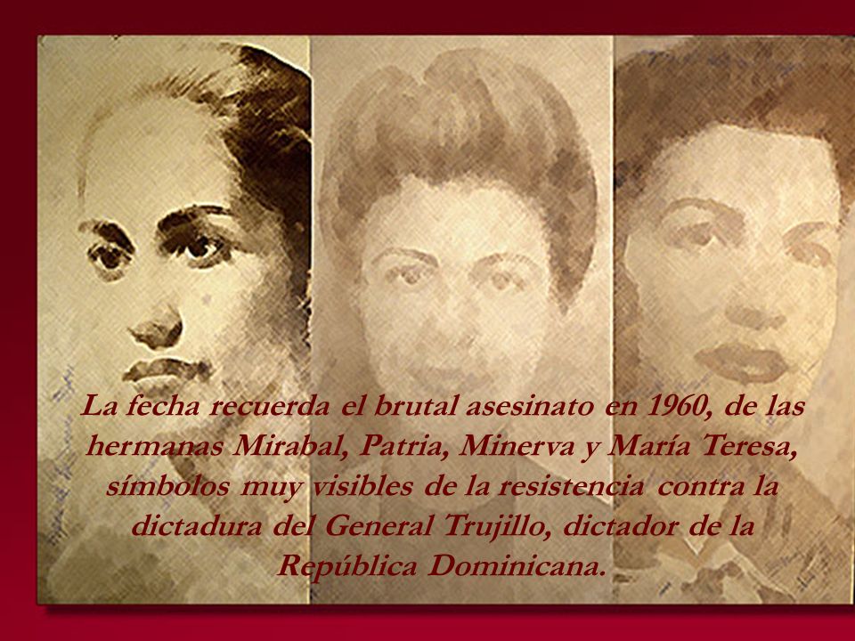 La fecha recuerda el brutal asesinato en 1960, de las hermanas Mirabal, Patria, Minerva y María Teresa, símbolos muy visibles de la resistencia contra la dictadura del General Trujillo, dictador de la República Dominicana.