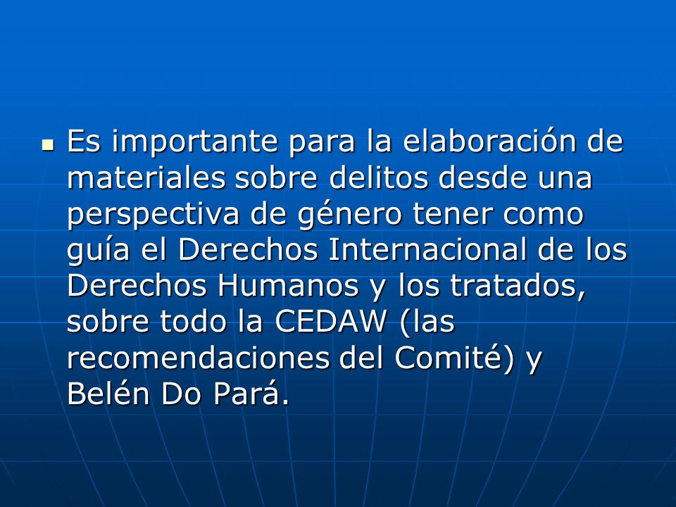 Es importante para la elaboración de materiales sobre delitos desde una perspectiva de género tener como guía el Derechos Internacional de los Derechos Humanos y los tratados, sobre todo la CEDAW (las recomendaciones del Comité) y Belén Do Pará.