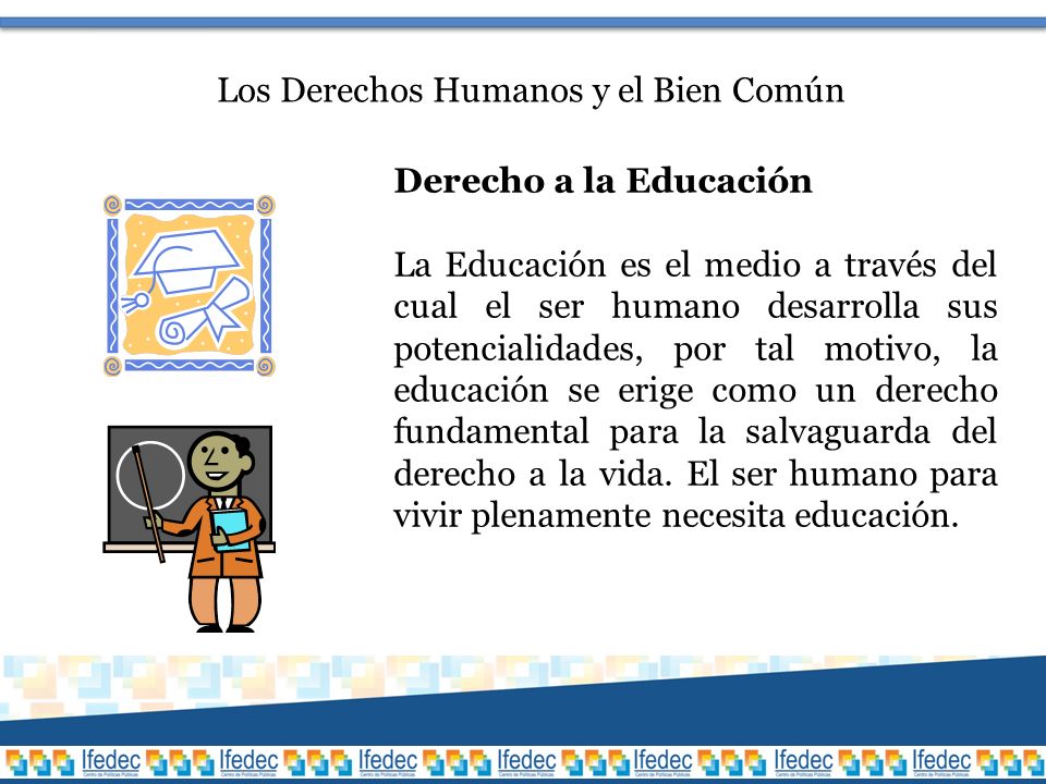 Los Derechos Humanos y el Bien Común Derecho a la Educación La Educación es el medio a través del cual el ser humano desarrolla sus potencialidades, por tal motivo, la educación se erige como un derecho fundamental para la salvaguarda del derecho a la vida.