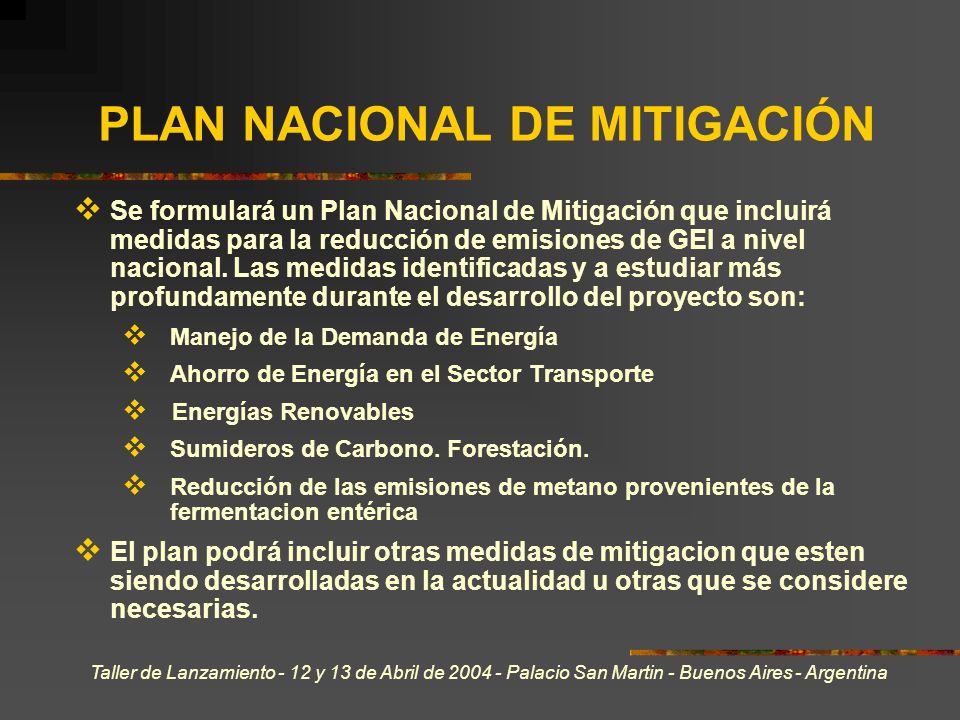 Taller de Lanzamiento - 12 y 13 de Abril de Palacio San Martin - Buenos Aires - Argentina PLAN NACIONAL DE MITIGACIÓN Se formulará un Plan Nacional de Mitigación que incluirá medidas para la reducción de emisiones de GEI a nivel nacional.