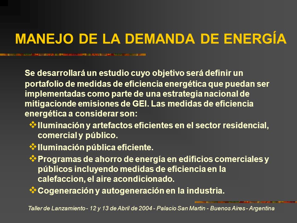 Taller de Lanzamiento - 12 y 13 de Abril de Palacio San Martin - Buenos Aires - Argentina MANEJO DE LA DEMANDA DE ENERGÍA Se desarrollará un estudio cuyo objetivo será definir un portafolio de medidas de eficiencia energética que puedan ser implementadas como parte de una estrategia nacional de mitigacionde emisiones de GEI.