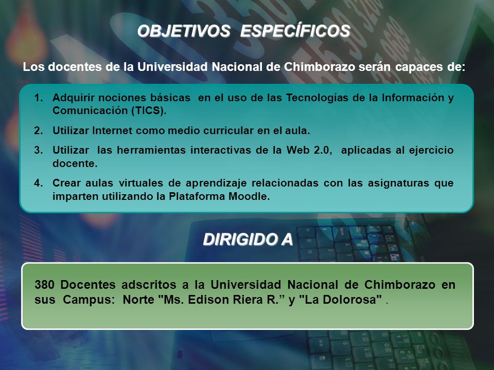OBJETIVOS ESPECÍFICOS Los docentes de la Universidad Nacional de Chimborazo serán capaces de: 1.Adquirir nociones básicas en el uso de las Tecnologías de la Información y Comunicación (TICS).