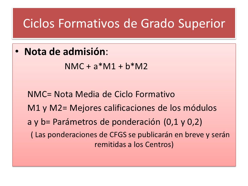 Ciclos Formativos de Grado Superior Nota de admisión: NMC + a*M1 + b*M2 NMC= Nota Media de Ciclo Formativo M1 y M2= Mejores calificaciones de los módulos a y b= Parámetros de ponderación (0,1 y 0,2) ( Las ponderaciones de CFGS se publicarán en breve y serán remitidas a los Centros) Nota de admisión: NMC + a*M1 + b*M2 NMC= Nota Media de Ciclo Formativo M1 y M2= Mejores calificaciones de los módulos a y b= Parámetros de ponderación (0,1 y 0,2) ( Las ponderaciones de CFGS se publicarán en breve y serán remitidas a los Centros)