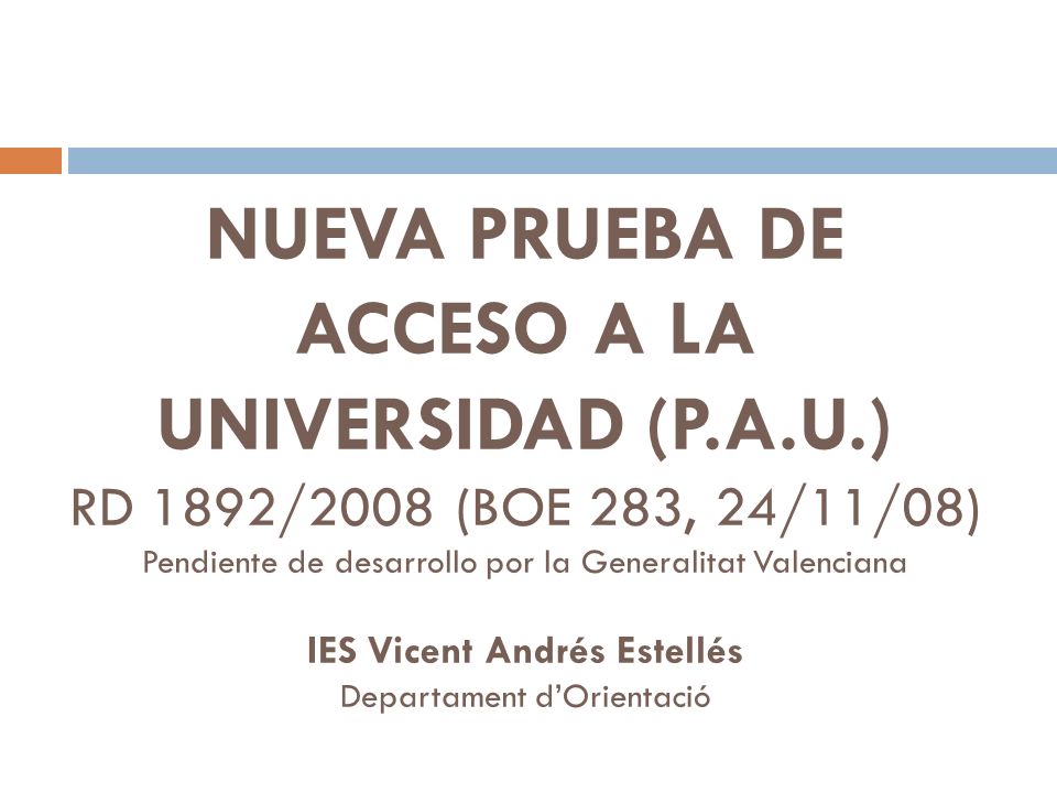 NUEVA PRUEBA DE ACCESO A LA UNIVERSIDAD (P.A.U.) RD 1892/2008 (BOE 283, 24/11/08) Pendiente de desarrollo por la Generalitat Valenciana IES Vicent Andrés Estellés Departament dOrientació