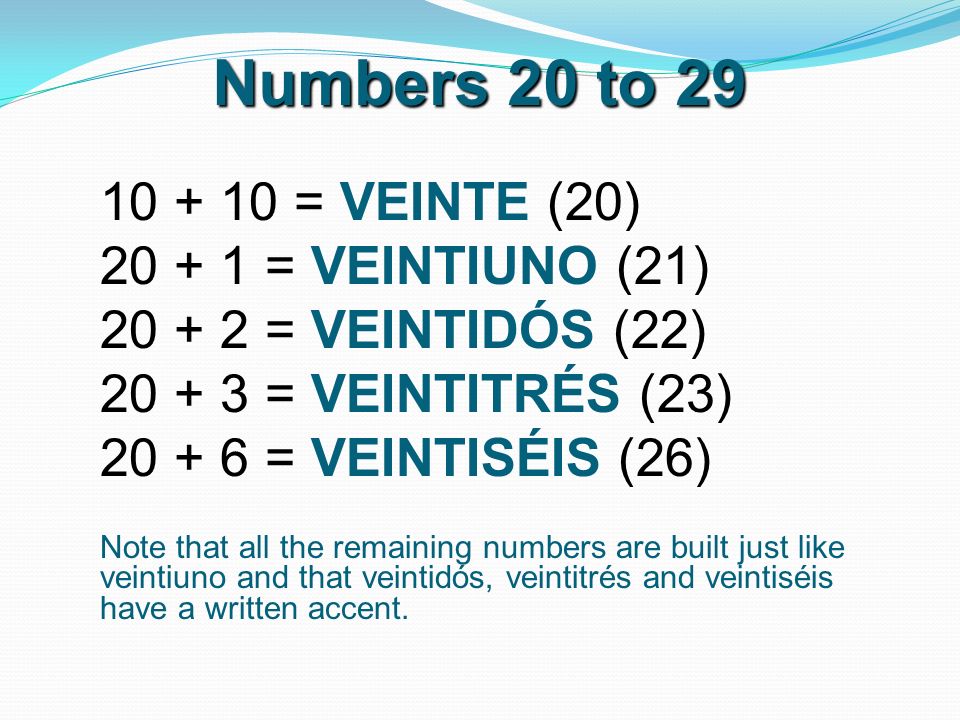 Numbers 20 to = VEINTE (20) = VEINTIUNO (21) = VEINTIDÓS (22) = VEINTITRÉS (23) = VEINTISÉIS (26) Note that all the remaining numbers are built just like veintiuno and that veintidós, veintitrés and veintiséis have a written accent.