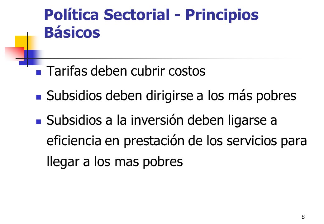 8 Política Sectorial - Principios Básicos Tarifas deben cubrir costos Subsidios deben dirigirse a los más pobres Subsidios a la inversión deben ligarse a eficiencia en prestación de los servicios para llegar a los mas pobres