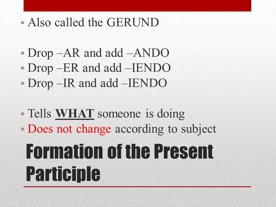 Formation of the Present Participle Also called the GERUND Drop –AR and add –ANDO Drop –ER and add –IENDO Drop –IR and add –IENDO Tells WHAT someone is doing Does not change according to subject
