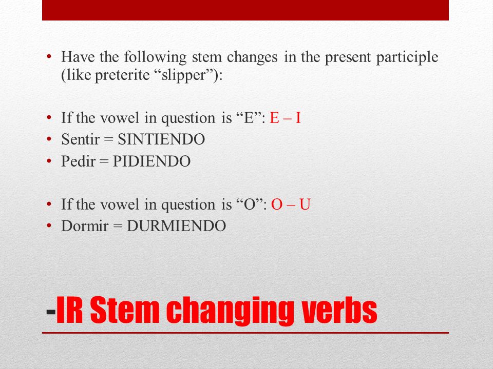 -IR Stem changing verbs Have the following stem changes in the present participle (like preterite slipper): If the vowel in question is E: E – I Sentir = SINTIENDO Pedir = PIDIENDO If the vowel in question is O: O – U Dormir = DURMIENDO