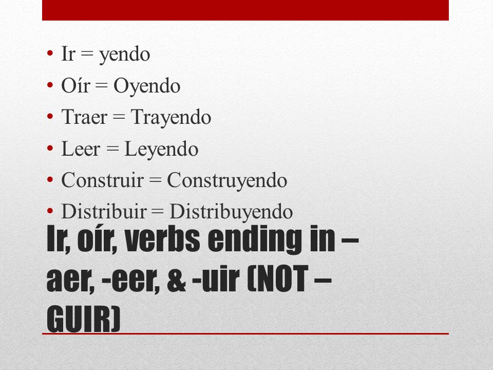 Ir, oír, verbs ending in – aer, -eer, & -uir (NOT – GUIR) Ir = yendo Oír = Oyendo Traer = Trayendo Leer = Leyendo Construir = Construyendo Distribuir = Distribuyendo