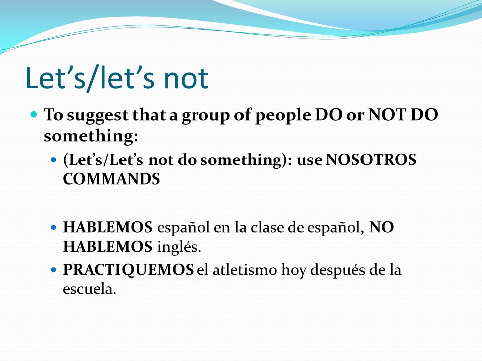 Lets/lets not To suggest that a group of people DO or NOT DO something: (Lets/Lets not do something): use NOSOTROS COMMANDS HABLEMOS español en la clase de español, NO HABLEMOS inglés.
