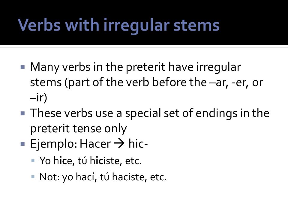 Many verbs in the preterit have irregular stems (part of the verb before the –ar, -er, or –ir) These verbs use a special set of endings in the preterit tense only Ejemplo: Hacer hic- Yo hice, tú hiciste, etc.