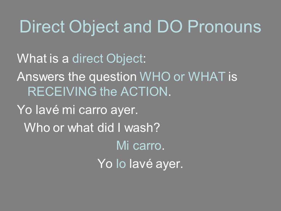 Direct Object and DO Pronouns What is a direct Object: Answers the question WHO or WHAT is RECEIVING the ACTION.