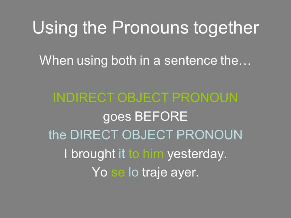 Using the Pronouns together When using both in a sentence the… INDIRECT OBJECT PRONOUN goes BEFORE the DIRECT OBJECT PRONOUN I brought it to him yesterday.
