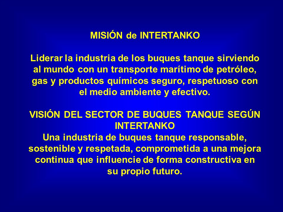 MISIÓN de INTERTANKO Liderar la industria de los buques tanque sirviendo al mundo con un transporte marítimo de petróleo, gas y productos químicos seguro, respetuoso con el medio ambiente y efectivo.
