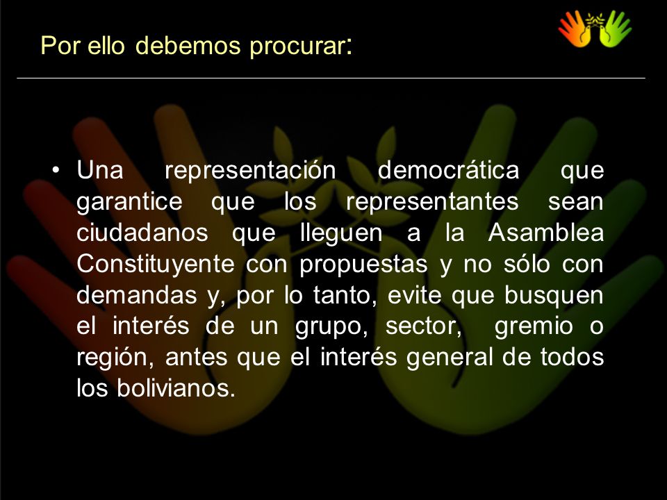 Una representación democrática que garantice que los representantes sean ciudadanos que lleguen a la Asamblea Constituyente con propuestas y no sólo con demandas y, por lo tanto, evite que busquen el interés de un grupo, sector, gremio o región, antes que el interés general de todos los bolivianos.