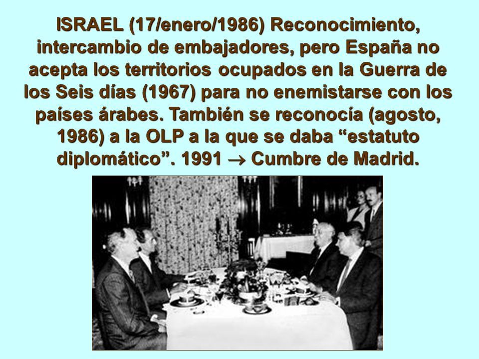 ISRAEL (17/enero/1986) Reconocimiento, intercambio de embajadores, pero España no acepta los territorios ocupados en la Guerra de los Seis días (1967) para no enemistarse con los países árabes.
