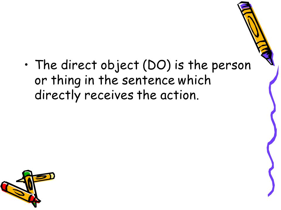 The direct object (DO) is the person or thing in the sentence which directly receives the action.
