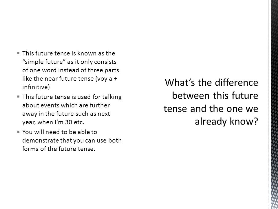 This future tense is known as the simple future as it only consists of one word instead of three parts like the near future tense (voy a + infinitive) This future tense is used for talking about events which are further away in the future such as next year, when Im 30 etc.