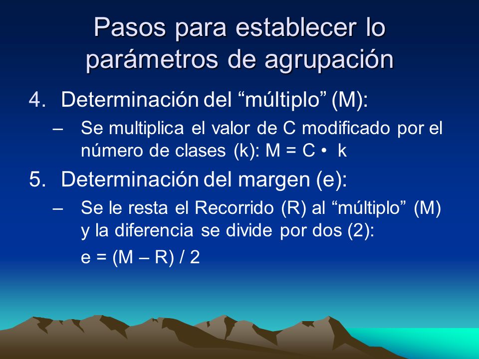 Pasos para establecer lo parámetros de agrupación 4.Determinación del múltiplo (M): –Se multiplica el valor de C modificado por el número de clases (k): M = C k 5.Determinación del margen (e): –Se le resta el Recorrido (R) al múltiplo (M) y la diferencia se divide por dos (2): e = (M – R) / 2
