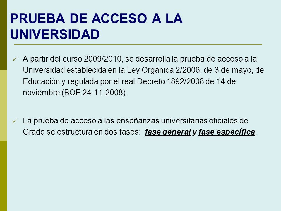 PRUEBA DE ACCESO A LA UNIVERSIDAD A partir del curso 2009/2010, se desarrolla la prueba de acceso a la Universidad establecida en la Ley Orgánica 2/2006, de 3 de mayo, de Educación y regulada por el real Decreto 1892/2008 de 14 de noviembre (BOE ).
