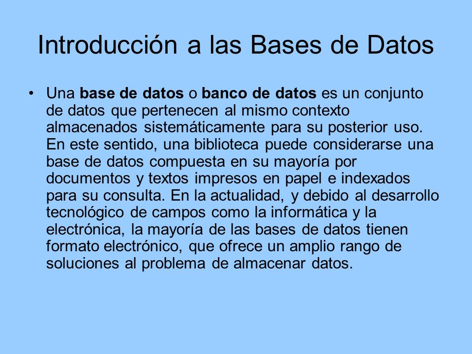 Introducción a las Bases de Datos Una base de datos o banco de datos es un conjunto de datos que pertenecen al mismo contexto almacenados sistemáticamente para su posterior uso.
