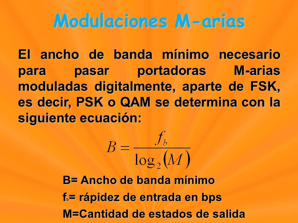 El ancho de banda mínimo necesario para pasar portadoras M-arias moduladas digitalmente, aparte de FSK, es decir, PSK o QAM se determina con la siguiente ecuación: B= Ancho de banda mínimo f b = rápidez de entrada en bps M=Cantidad de estados de salida Modulaciones M-arias