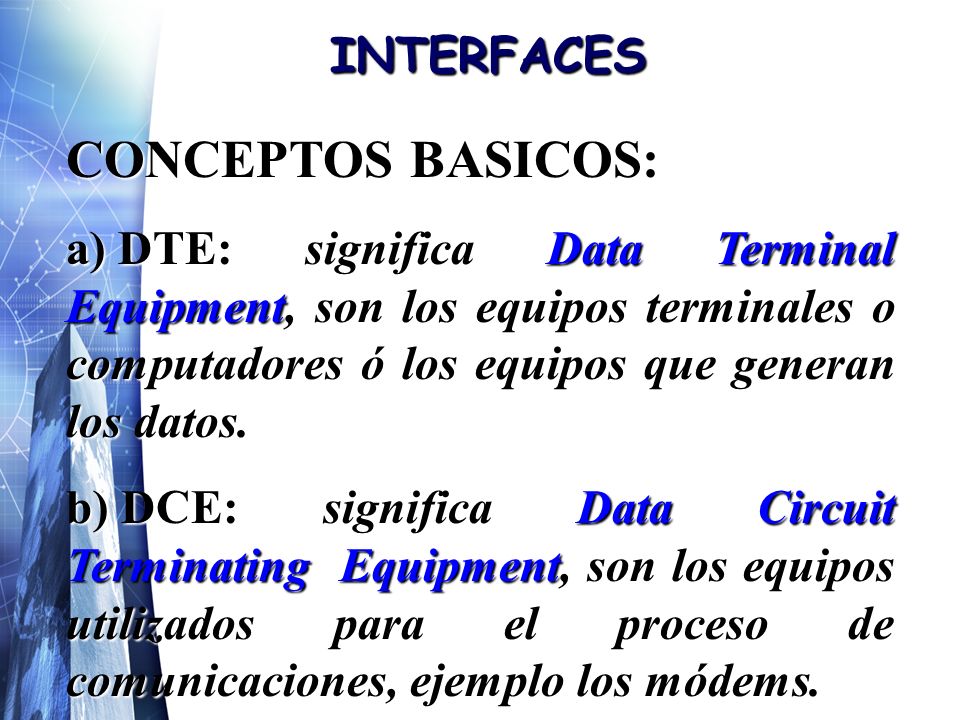 INTERFACES CONCEPTOS BASICOS: a) DTE: significa Data Terminal Equipment, son los equipos terminales o computadores ó los equipos que generan los datos.