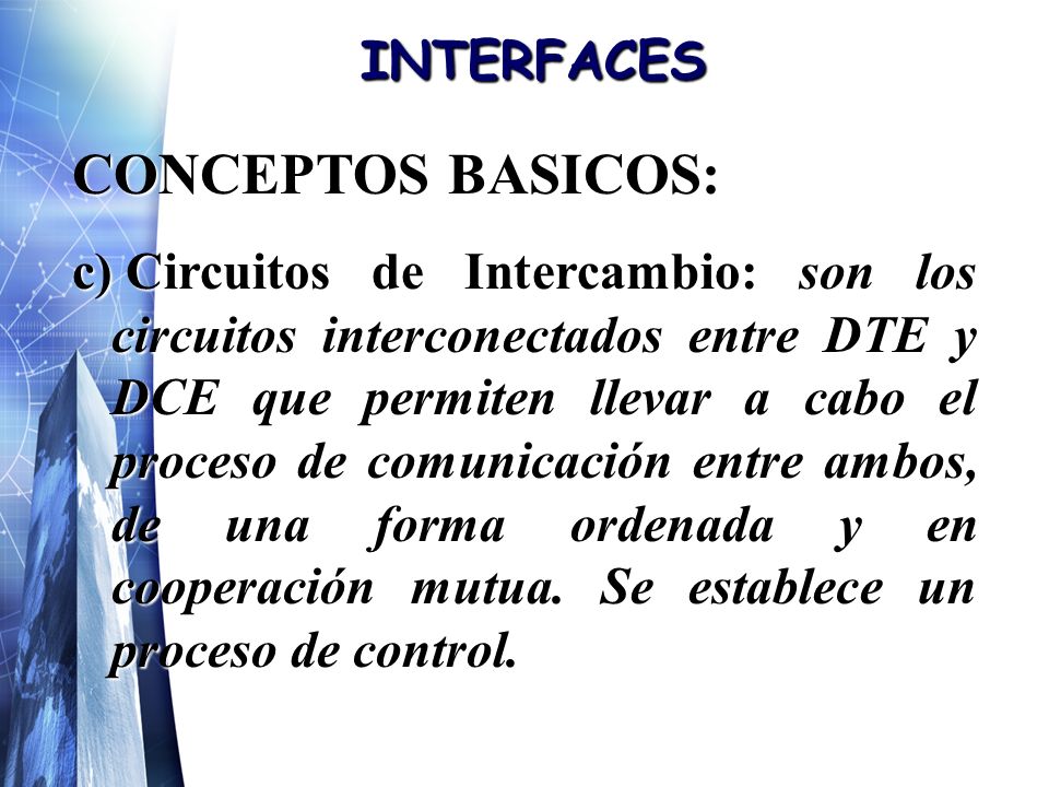 INTERFACES CONCEPTOS BASICOS: c) Circuitos de Intercambio: son los circuitos interconectados entre DTE y DCE que permiten llevar a cabo el proceso de comunicación entre ambos, de una forma ordenada y en cooperación mutua.