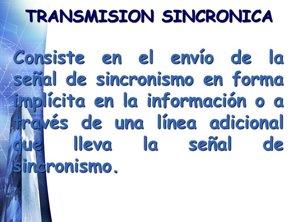 TRANSMISION SINCRONICA Consiste en el envío de la señal de sincronismo en forma implícita en la información o a través de una línea adicional que lleva la señal de sincronismo.