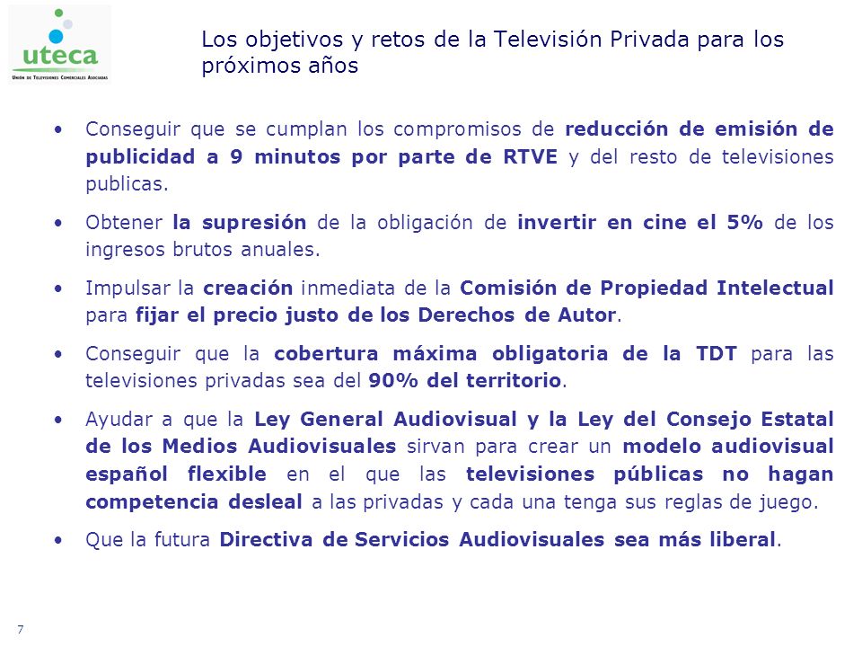 7 Los objetivos y retos de la Televisión Privada para los próximos años Conseguir que se cumplan los compromisos de reducción de emisión de publicidad a 9 minutos por parte de RTVE y del resto de televisiones publicas.
