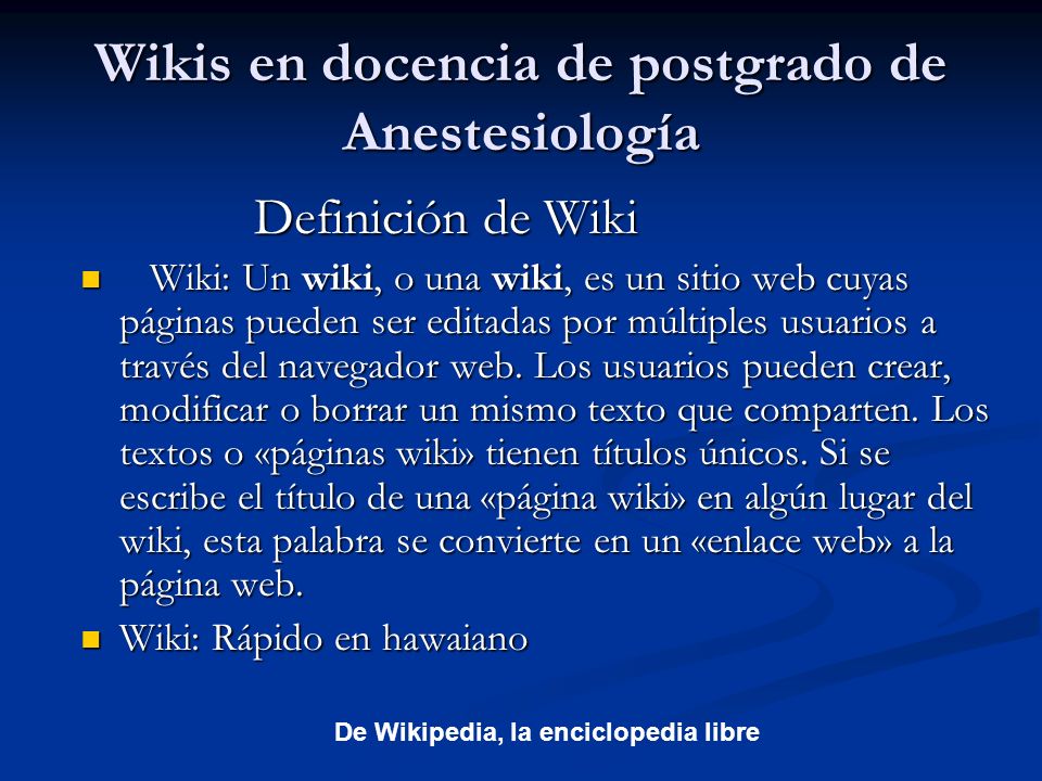 Wikis en docencia de postgrado de Anestesiología Definición de Wiki Definición de Wiki Wiki: Un wiki, o una wiki, es un sitio web cuyas páginas pueden ser editadas por múltiples usuarios a través del navegador web.